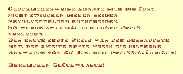 Gl�cklicherweise konnte sich die Jury 
nicht zwischen diesen beiden  
Revolverhelden entscheiden. 
So wurde zwei mal der erste Preis 
vergeben. 
Der erste erste Preis war der gebrauchte 
Hut, der zweite erste Preis die silberne 
Krawatte von Bic Jim, dem Dreissigj�hrigen!

Herzlichen Gl�ckwunsch!